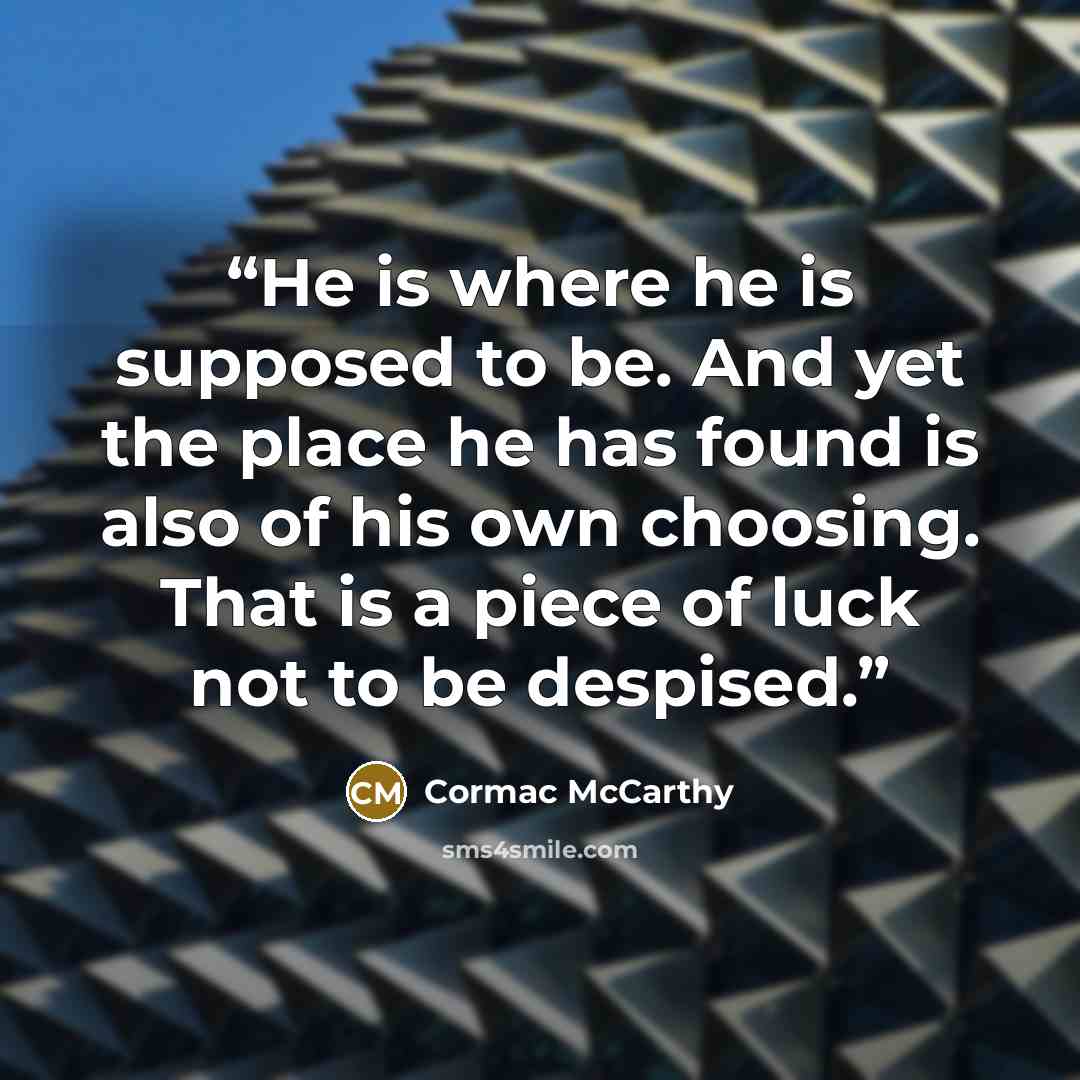 “He is where he is supposed to be. And yet the place he has found is also of his own choosing. That is a piece of luck not to be despised.” quote by Cormac McCarthy