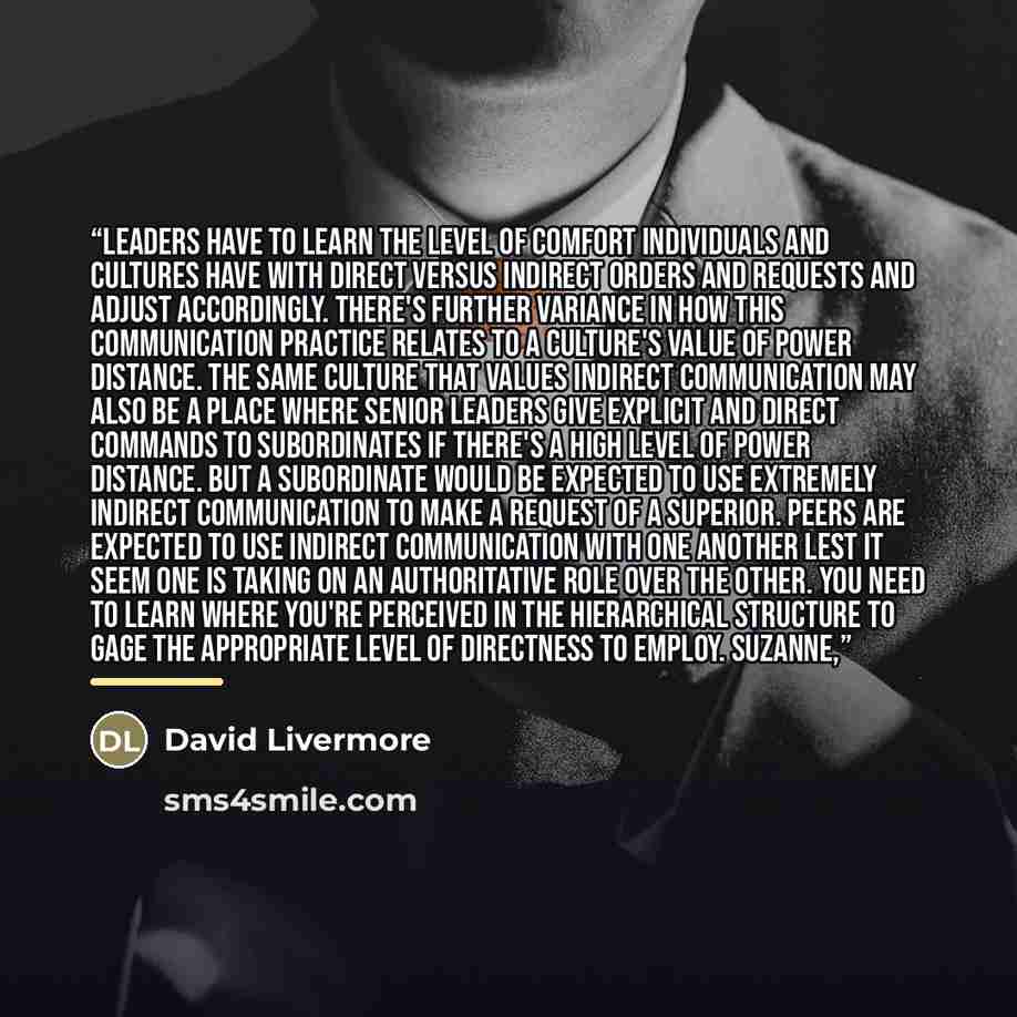 “Leaders have to learn the level of comfort individuals and cultures have with direct versus indirect orders and requests and adjust accordingly. There's further variance in how this communication practice relates to a culture's value of power distance. The same culture that values indirect…” quote by David Livermore