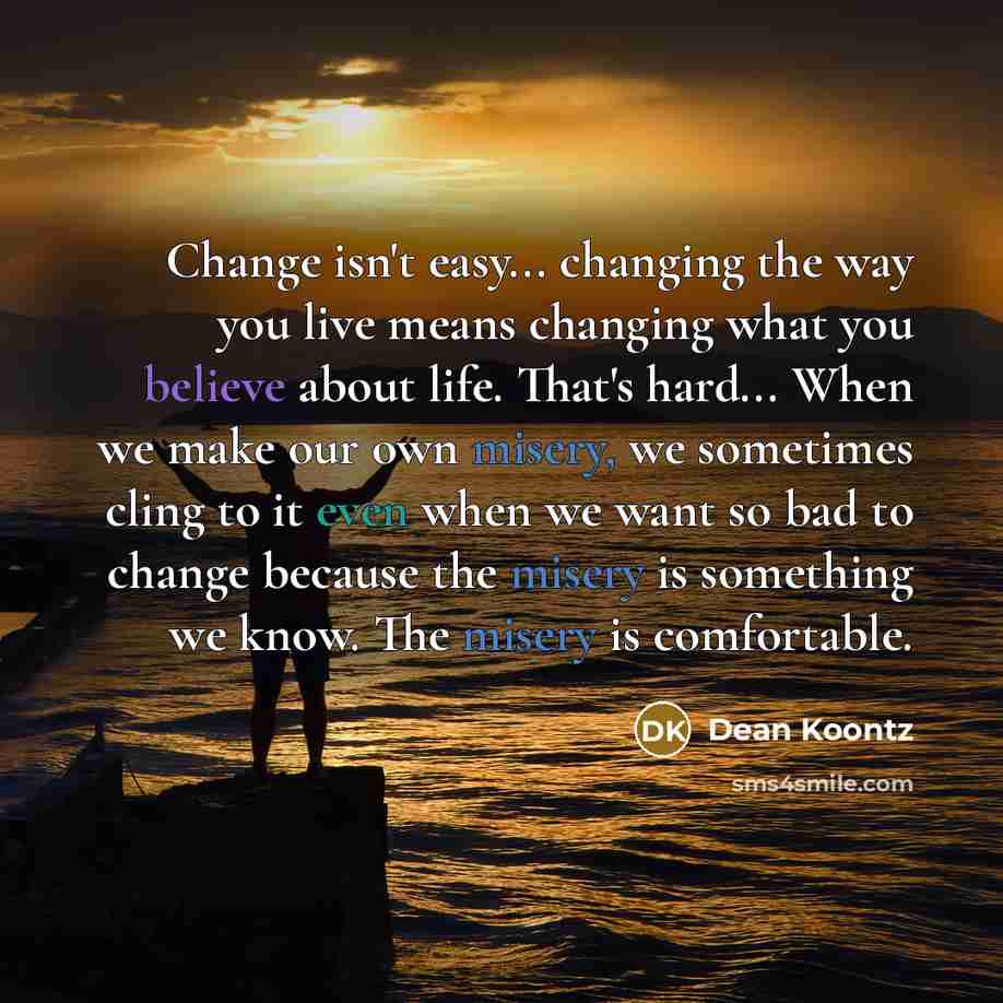 “Change isn't easy... changing the way you live means changing what you believe about life. That's hard... When we make our own misery, we sometimes cling to it even when we want so bad to change because the misery is something we know. The misery is comfortable.” quote by Dean Koontz