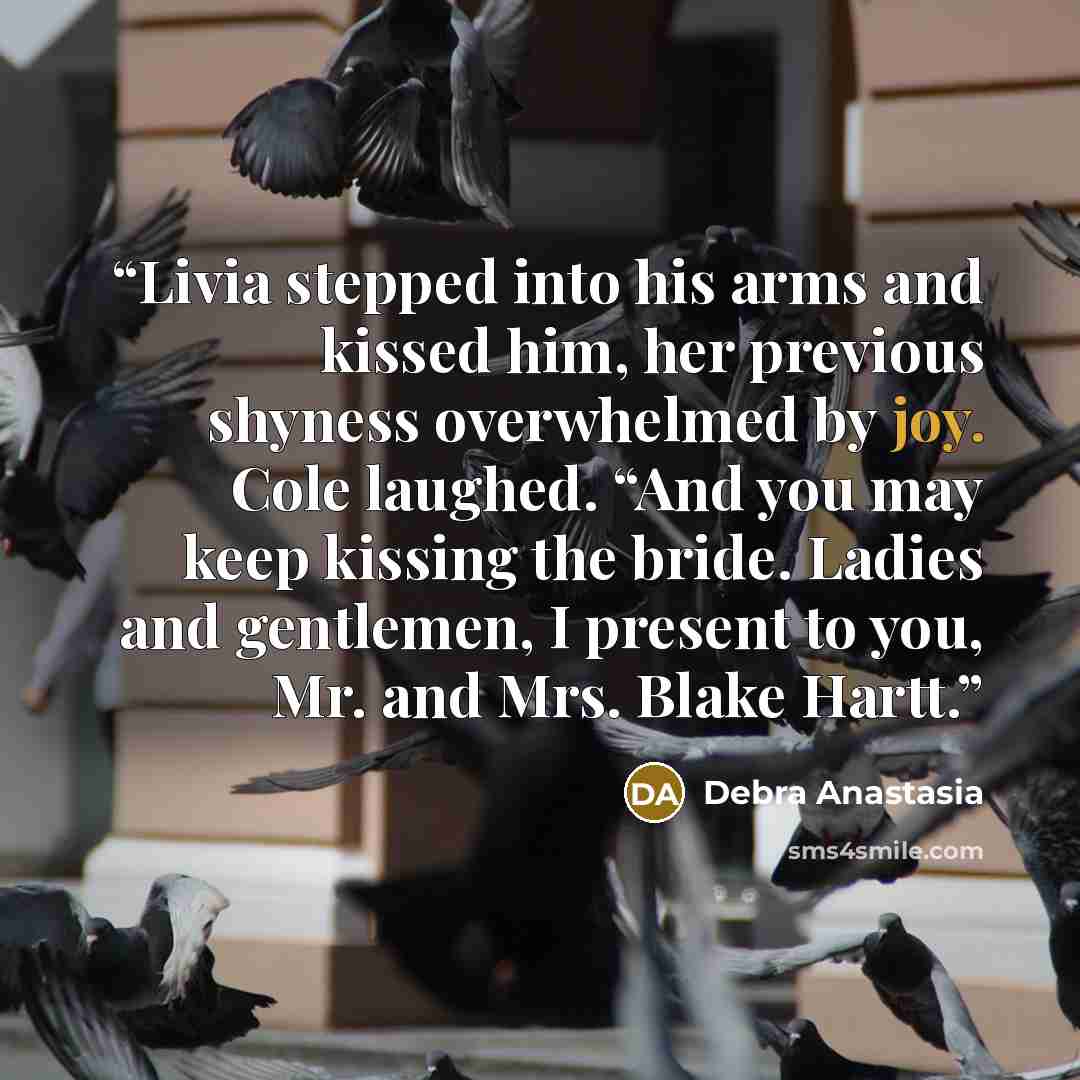 “Livia stepped into his arms and kissed him, her previous shyness overwhelmed by joy. Cole laughed. “And you may keep kissing the bride. Ladies and gentlemen, I present to you, Mr. and Mrs. Blake Hartt.” quote by Debra Anastasia