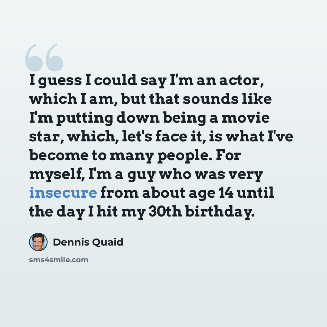 “I guess I could say I'm an actor, which I am, but that sounds like I'm putting down being a movie star, which, let's face it, is what I've become to many people. For myself, I'm a guy who was very insecure from about age 14 until the day I hit my 30th birthday.” quote by Dennis Quaid