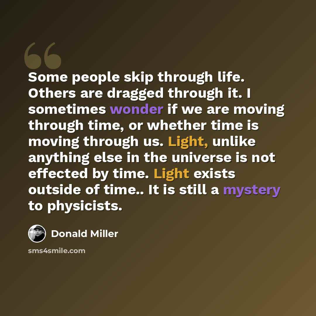 “Some people skip through life. Others are dragged through it. I sometimes wonder if we are moving through time, or whether time is moving through us. Light, unlike anything else in the universe is not effected by time. Light exists outside of time.. It is still a mystery to physicists.” quote by Donald Miller