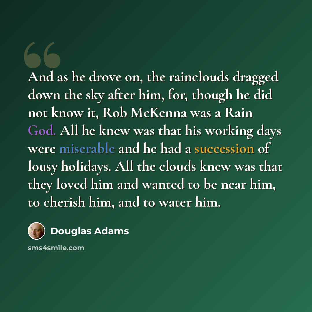 “And as he drove on, the rainclouds dragged down the sky after him, for, though he did not know it, Rob McKenna was a Rain God. All he knew was that his working days were miserable and he had a succession of lousy holidays. All the clouds knew was that they loved him and wanted to be near him, to…” quote by Douglas Adams