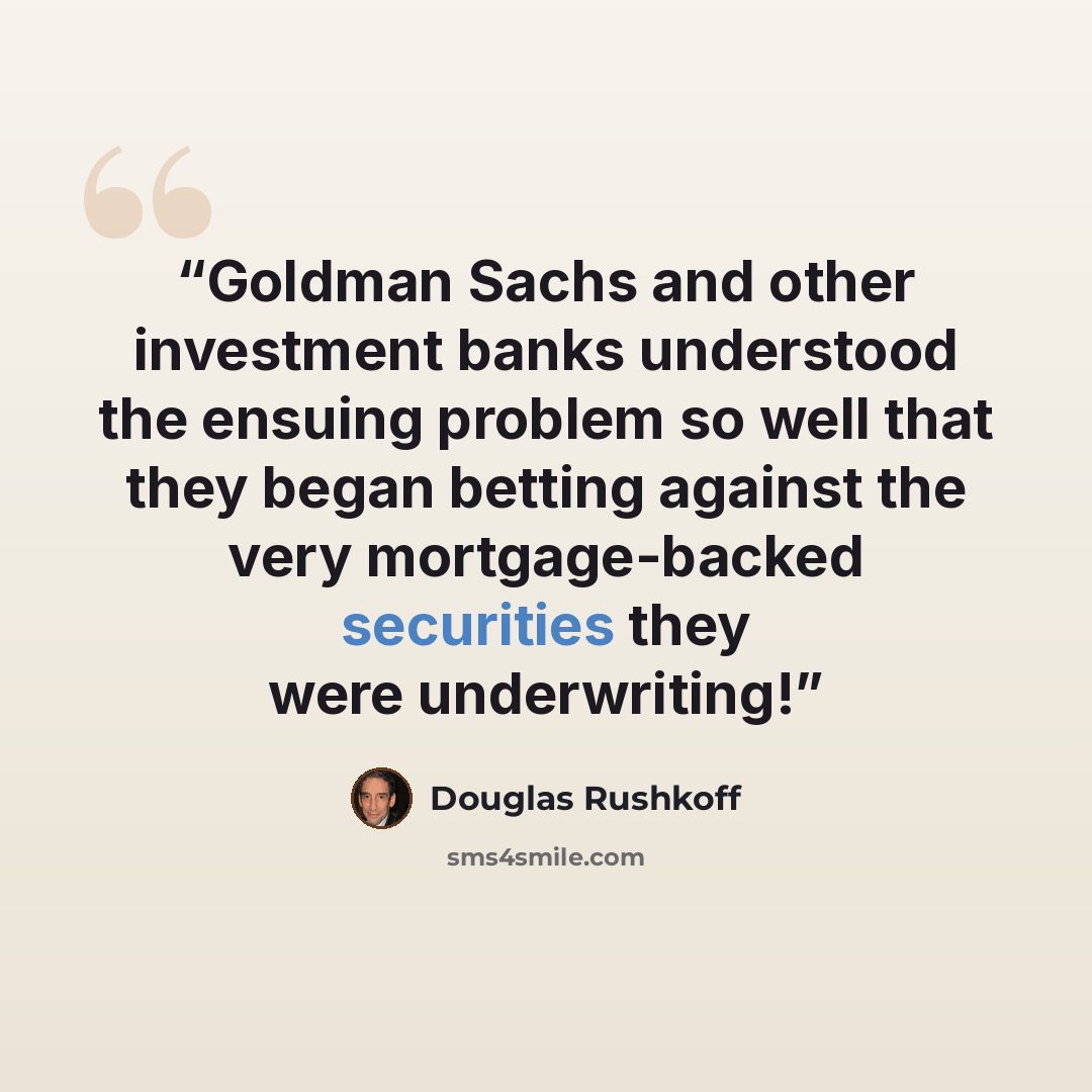“Goldman Sachs and other investment banks understood the ensuing problem so well that they began betting against the very mortgage-backed securities they were underwriting!” quote by Douglas Rushkoff
