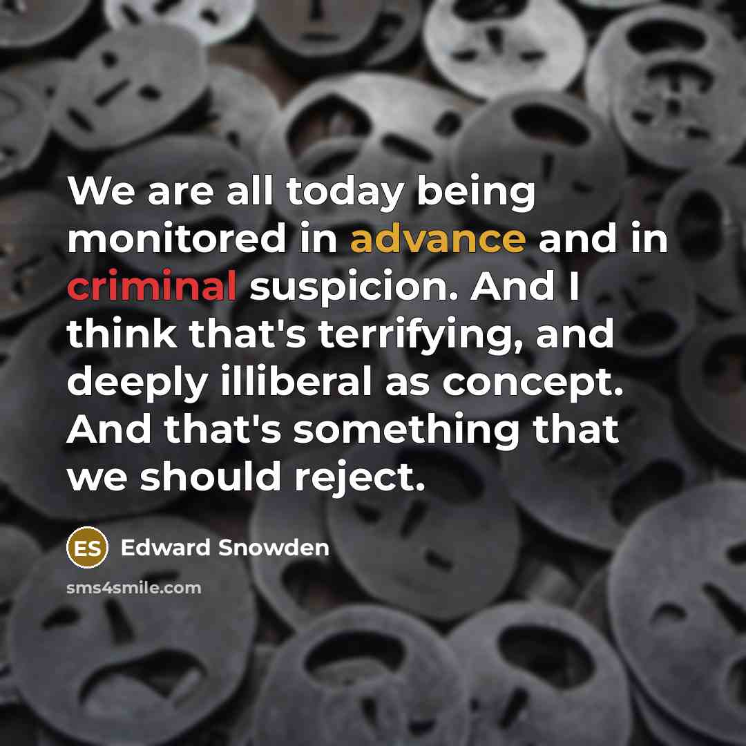 “We are all today being monitored in advance and in criminal suspicion. And I think that's terrifying, and deeply illiberal as concept. And that's something that we should reject.” quote by Edward Snowden