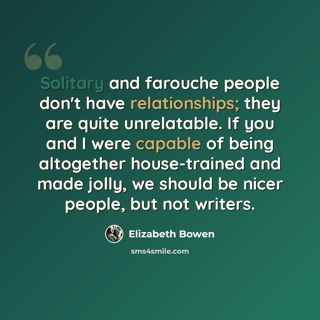 “Solitary and farouche people don't have relationships; they are quite unrelatable. If you and I were capable of being altogether house-trained and made jolly, we should be nicer people, but not writers.” quote by Elizabeth Bowen