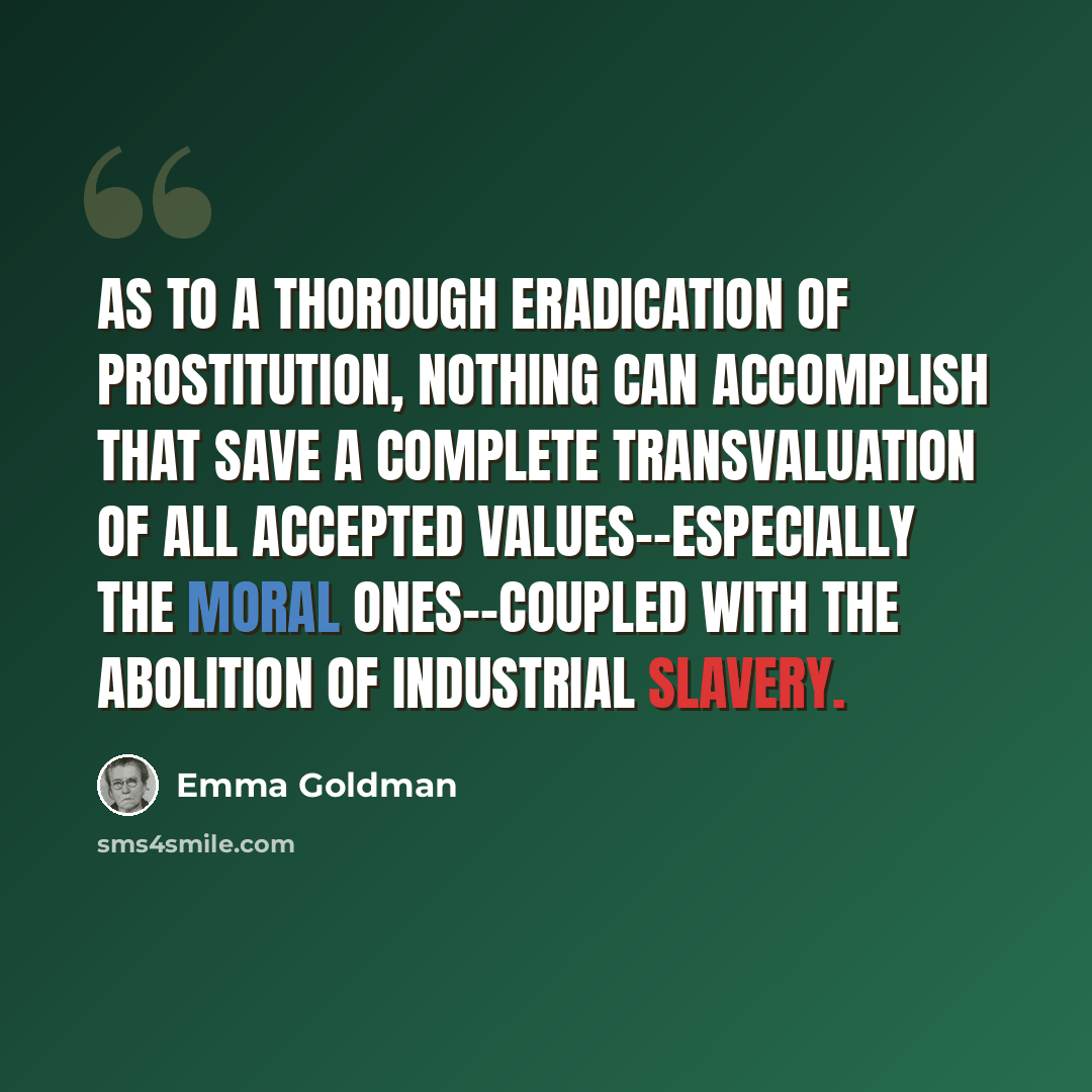 “As to a thorough eradication of prostitution, nothing can accomplish that save a complete transvaluation of all accepted values--especially the moral ones--coupled with the abolition of industrial slavery.” quote by Emma Goldman