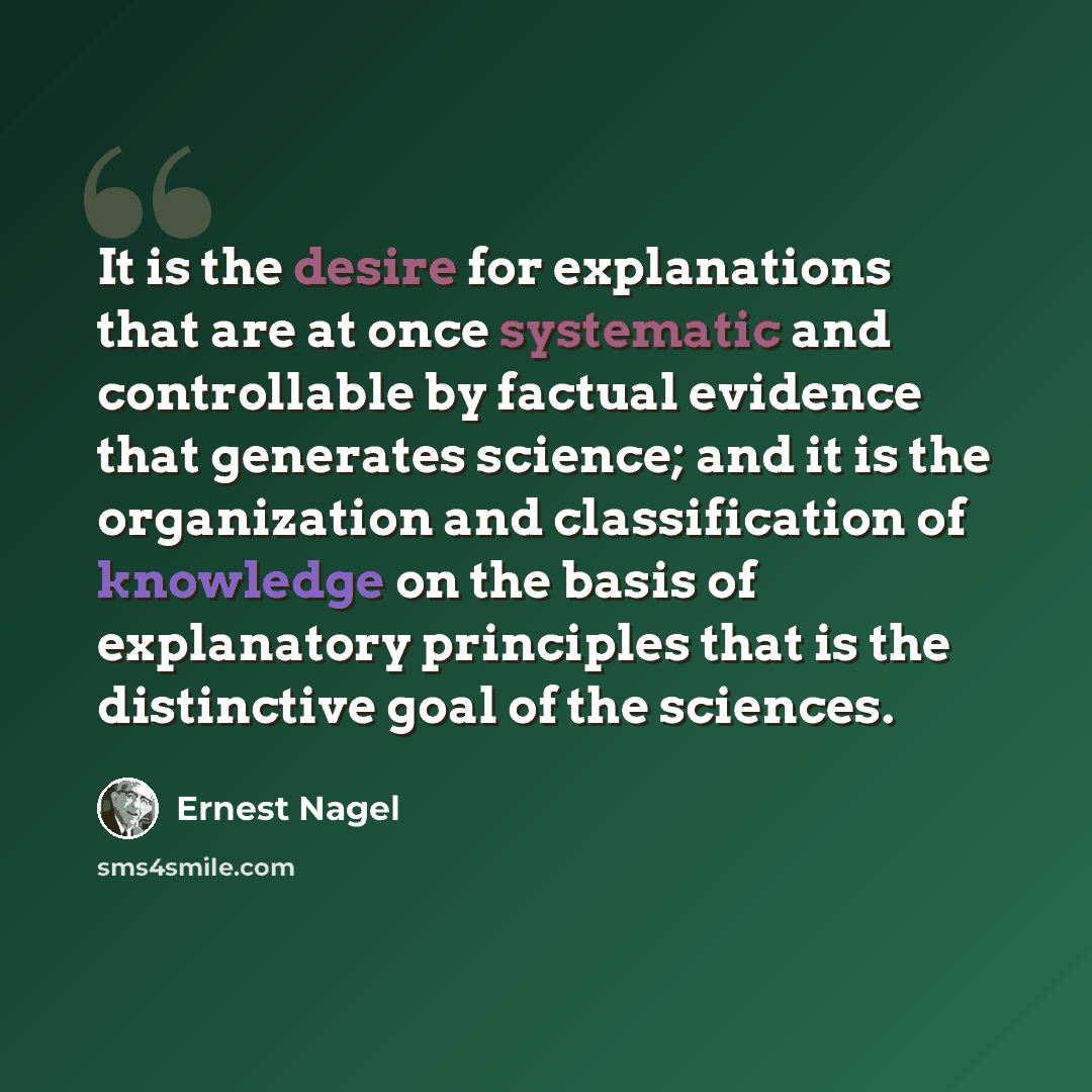 “It is the desire for explanations that are at once systematic and controllable by factual evidence that generates science; and it is the organization and classification of knowledge on the basis of explanatory principles that is the distinctive goal of the sciences.” quote by Ernest Nagel