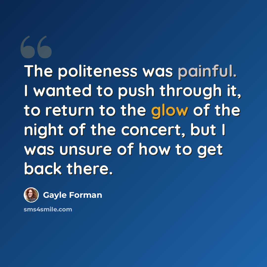 “The politeness was painful. I wanted to push through it, to return to the glow of the night of the concert, but I was unsure of how to get back there.” quote by Gayle Forman