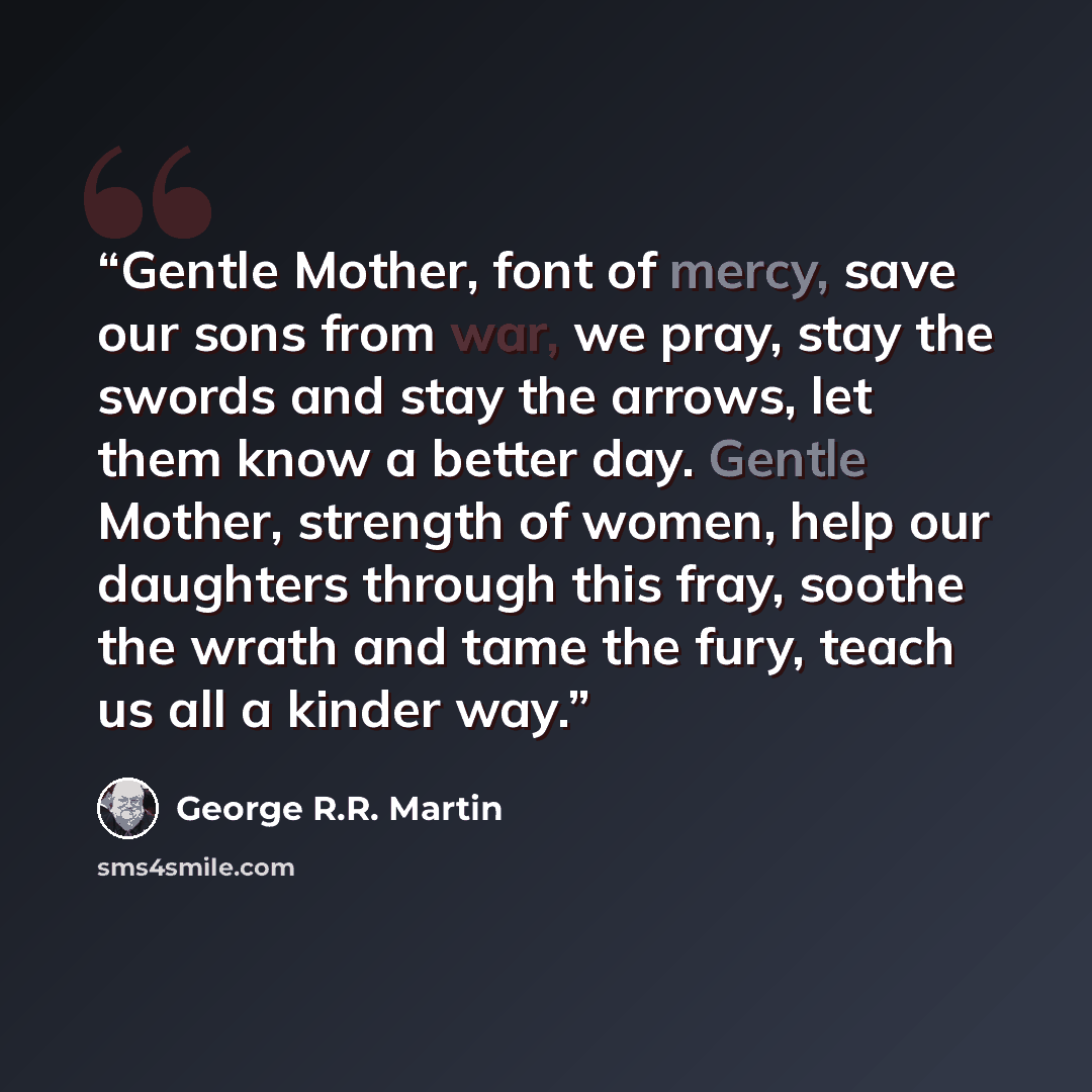 “Gentle Mother, font of mercy, save our sons from war, we pray, stay the swords and stay the arrows, let them know a better day. Gentle Mother, strength of women, help our daughters through this fray, soothe the wrath and tame the fury, teach us all a kinder way.” quote by George R.R. Martin