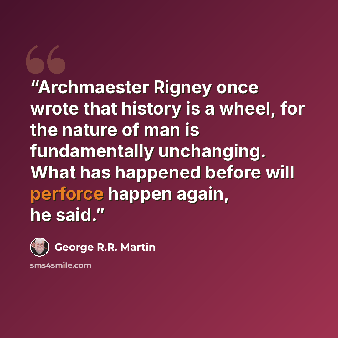“Archmaester Rigney once wrote that history is a wheel, for the nature of man is fundamentally unchanging. What has happened before will perforce happen again, he said.” quote by George R.R. Martin