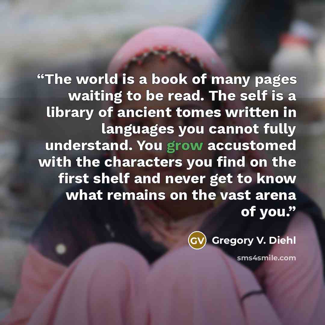 “The world is a book of many pages waiting to be read. The self is a library of ancient tomes written in languages you cannot fully understand. You grow accustomed with the characters you find on the first shelf and never get to know what remains on the vast arena of you.” quote by Gregory V. Diehl