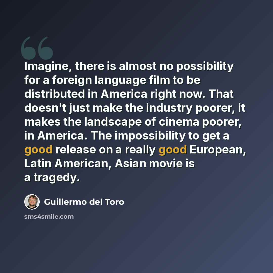 “Imagine, there is almost no possibility for a foreign language film to be distributed in America right now. That doesn't just make the industry poorer, it makes the landscape of cinema poorer, in America. The impossibility to get a good release on a really good European, Latin American, Asian…” quote by Guillermo del Toro