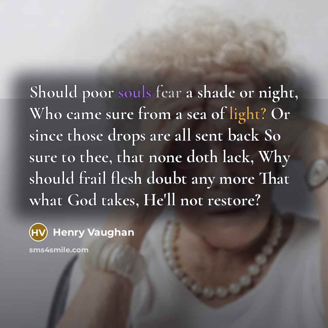 “Should poor souls fear a shade or night, Who came sure from a sea of light? Or since those drops are all sent back So sure to thee, that none doth lack, Why should frail flesh doubt any more That what God takes, He'll not restore?” quote by Henry Vaughan