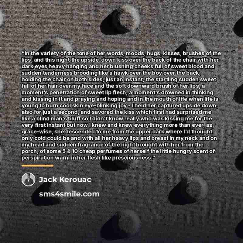“In the variety of the tone of her words, moods, hugs, kisses, brushes of the lips, and this night the upside-down kiss over the back of the chair with her dark eyes heavy hanging and her blushing cheeks full of sweet blood and sudden tenderness brooding like a hawk over the boy over the back…” quote by Jack Kerouac