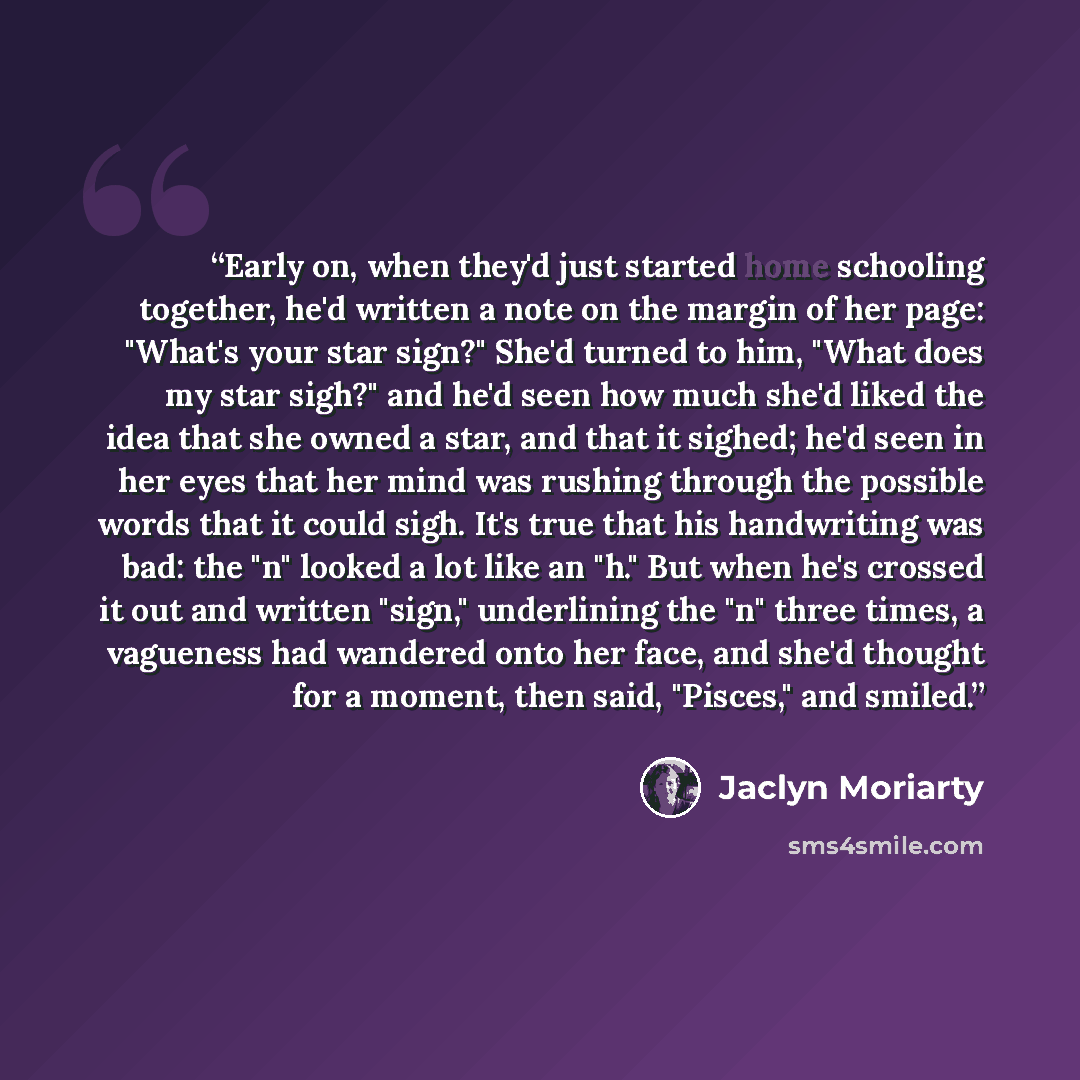 “Early on, when they'd just started home schooling together, he'd written a note on the margin of her page: "What's your star sign?" She'd turned to him, "What does my star sigh?" and he'd seen how much she'd liked the idea that she owned a star, and that it sighed; he'd seen in her eyes that her…” quote by Jaclyn Moriarty