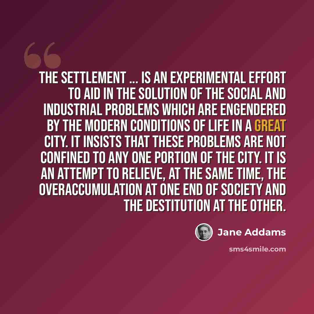 “The Settlement ... is an experimental effort to aid in the solution of the social and industrial problems which are engendered by the modern conditions of life in a great city. It insists that these problems are not confined to any one portion of the city. It is an attempt to relieve, at the same…” quote by Jane Addams