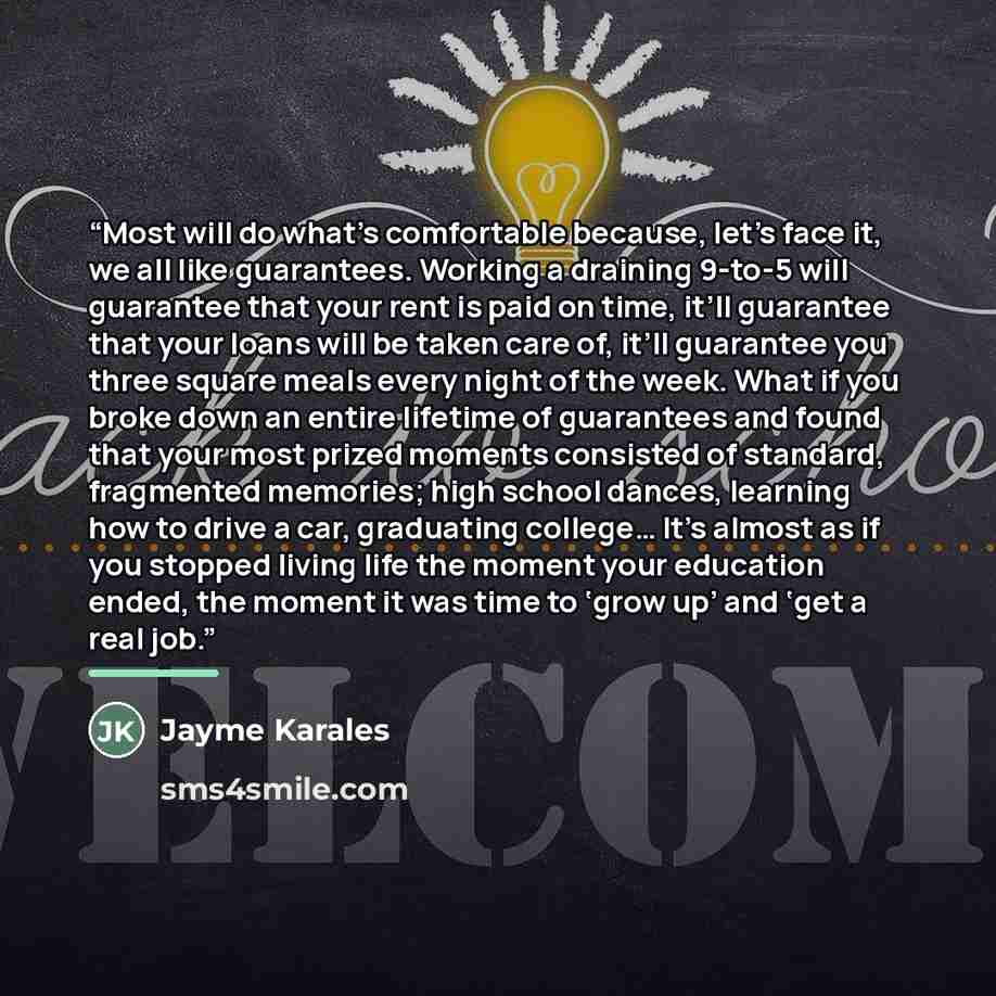 “Most will do what’s comfortable because, let’s face it, we all like guarantees. Working a draining 9-to-5 will guarantee that your rent is paid on time, it’ll guarantee that your loans will be taken care of, it’ll guarantee you three square meals every night of the week. What if you broke down an…” quote by Jayme Karales