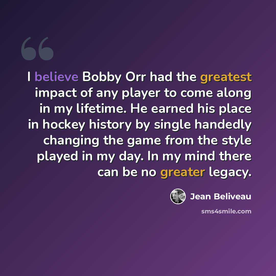“I believe Bobby Orr had the greatest impact of any player to come along in my lifetime. He earned his place in hockey history by single handedly changing the game from the style played in my day. In my mind there can be no greater legacy.” quote by Jean Beliveau