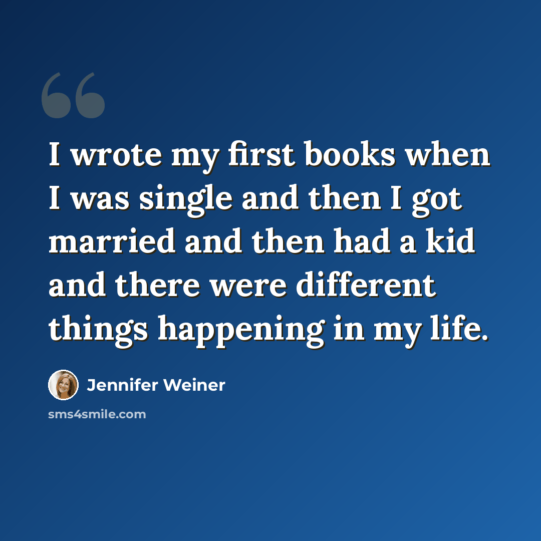 “I wrote my first books when I was single and then I got married and then had a kid and there were different things happening in my life.” quote by Jennifer Weiner