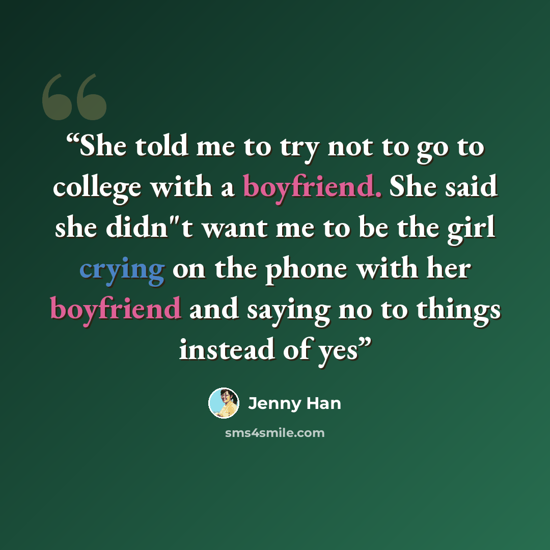 “She told me to try not to go to college with a boyfriend. She said she didn"t want me to be the girl crying on the phone with her boyfriend and saying no to things instead of yes” quote by Jenny Han