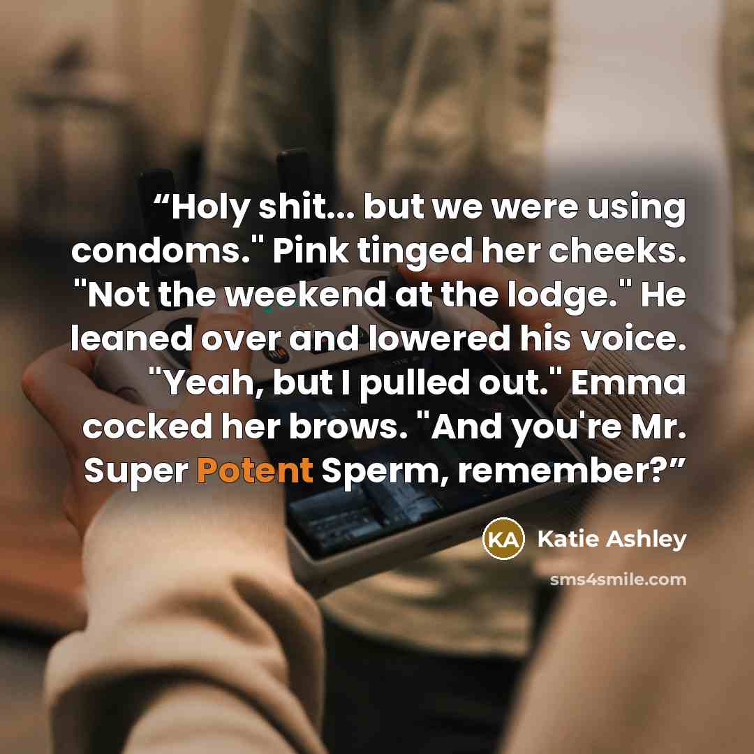 “Holy shit... but we were using condoms." Pink tinged her cheeks. "Not the weekend at the lodge." He leaned over and lowered his voice. "Yeah, but I pulled out." Emma cocked her brows. "And you're Mr. Super Potent Sperm, remember?” quote by Katie Ashley
