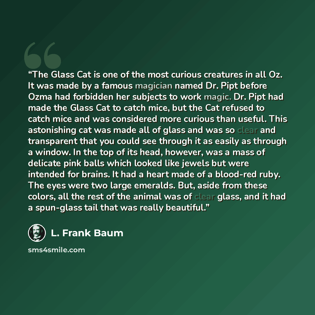 “The Glass Cat is one of the most curious creatures in all Oz. It was made by a famous magician named Dr. Pipt before Ozma had forbidden her subjects to work magic. Dr. Pipt had made the Glass Cat to catch mice, but the Cat refused to catch mice and was considered more curious than useful. This…” quote by L. Frank Baum