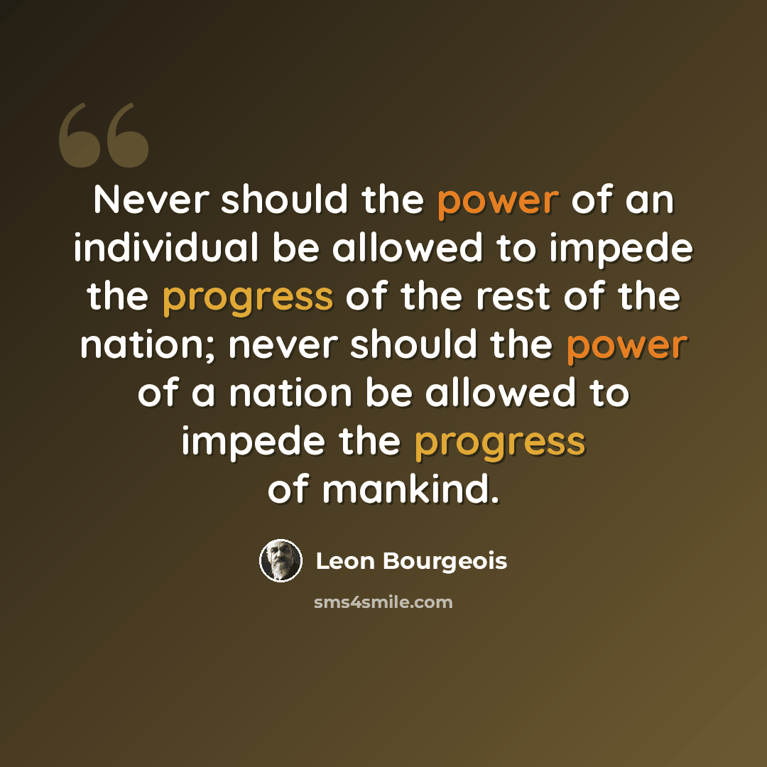 “Never should the power of an individual be allowed to impede the progress of the rest of the nation; never should the power of a nation be allowed to impede the progress of mankind.” quote by Leon Bourgeois