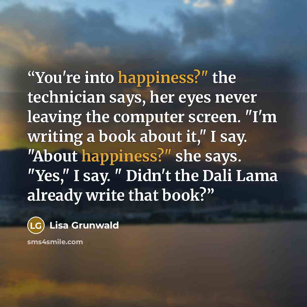 “You're into happiness?" the technician says, her eyes never leaving the computer screen. "I'm writing a book about it," I say. "About happiness?" she says. "Yes," I say. " Didn't the Dali Lama already write that book?” quote by Lisa Grunwald