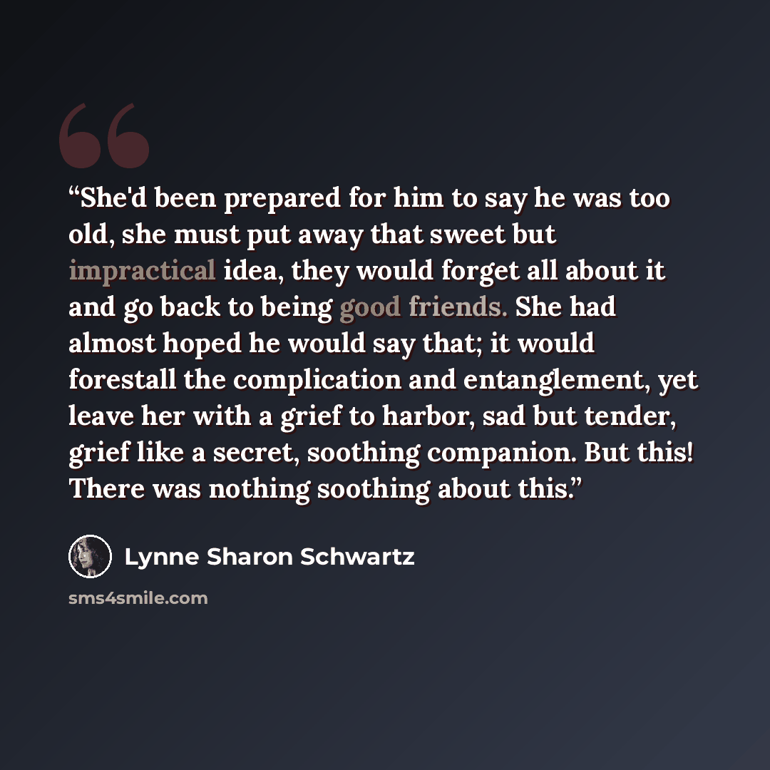 “She'd been prepared for him to say he was too old, she must put away that sweet but impractical idea, they would forget all about it and go back to being good friends. She had almost hoped he would say that; it would forestall the complication and entanglement, yet leave her with a grief to…” quote by Lynne Sharon Schwartz