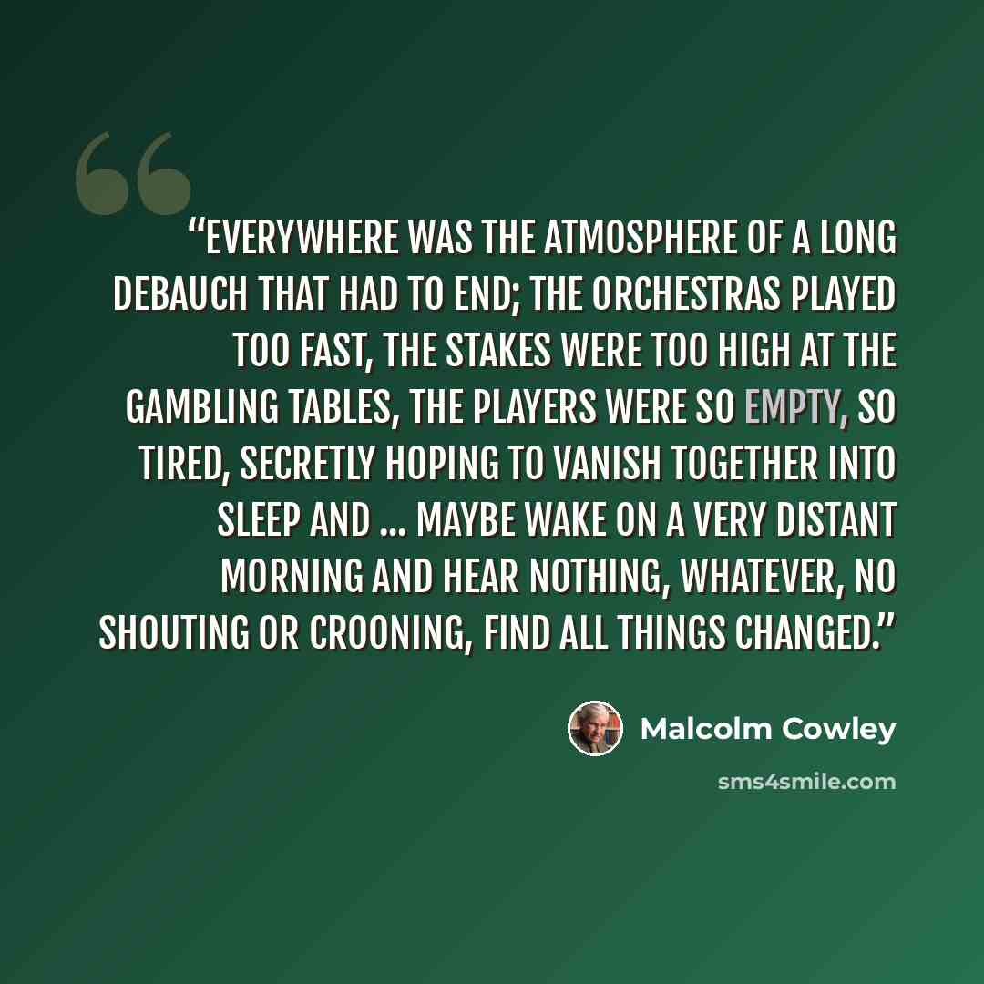 “Everywhere was the atmosphere of a long debauch that had to end; the orchestras played too fast, the stakes were too high at the gambling tables, the players were so empty, so tired, secretly hoping to vanish together into sleep and ... maybe wake on a very distant morning and hear nothing…” quote by Malcolm Cowley