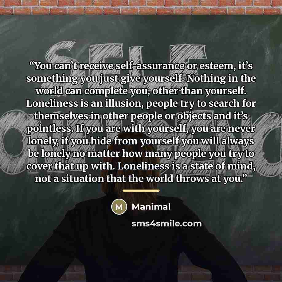 “You can’t receive self-assurance or esteem, it’s something you just give yourself. Nothing in the world can complete you, other than yourself. Loneliness is an illusion, people try to search for themselves in other people or objects and it’s pointless. If you are with yourself, you are never…” quote by Manimal