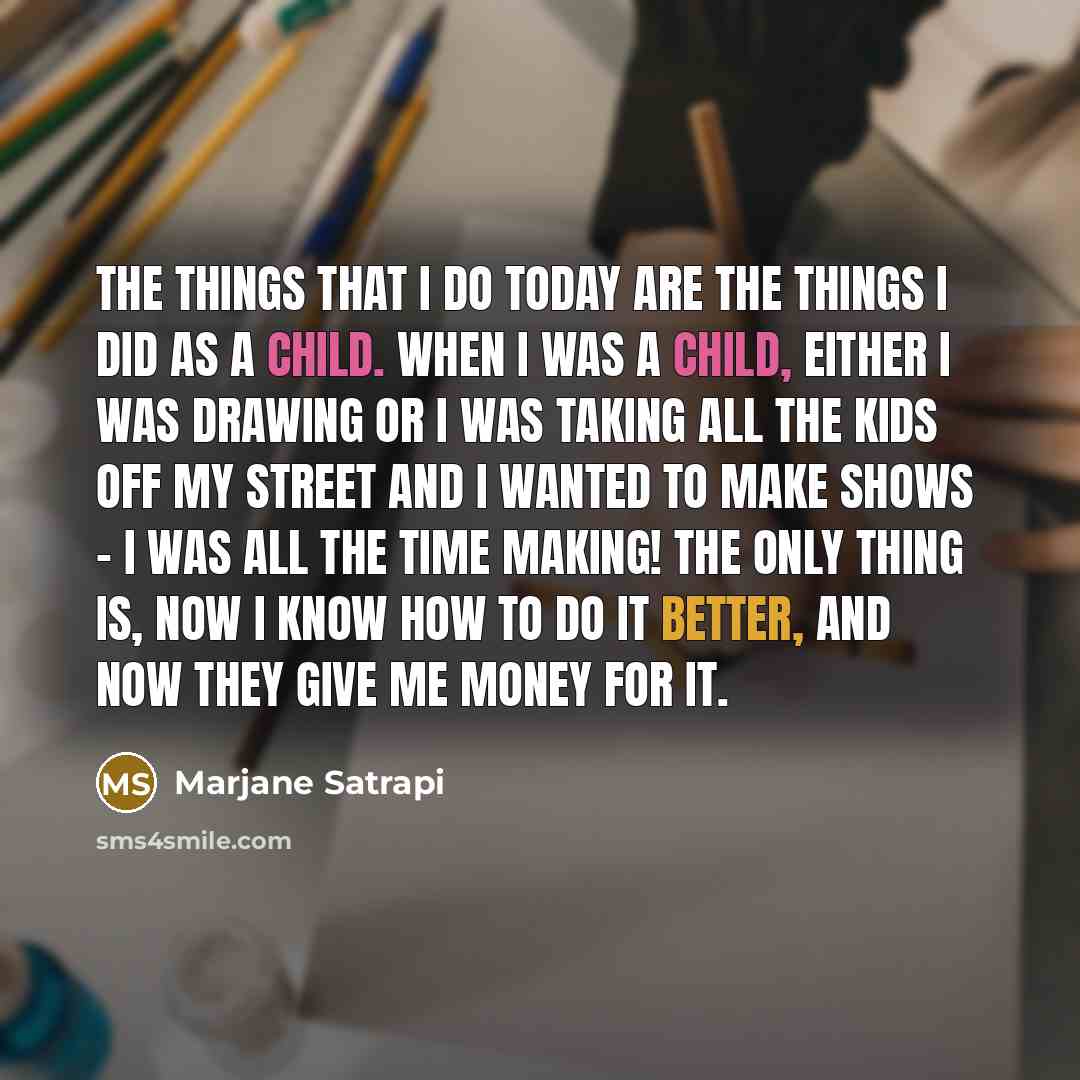 “The things that I do today are the things I did as a child. When I was a child, either I was drawing or I was taking all the kids off my street and I wanted to make shows - I was all the time making! The only thing is, now I know how to do it better, and now they give me money for it.” quote by Marjane Satrapi
