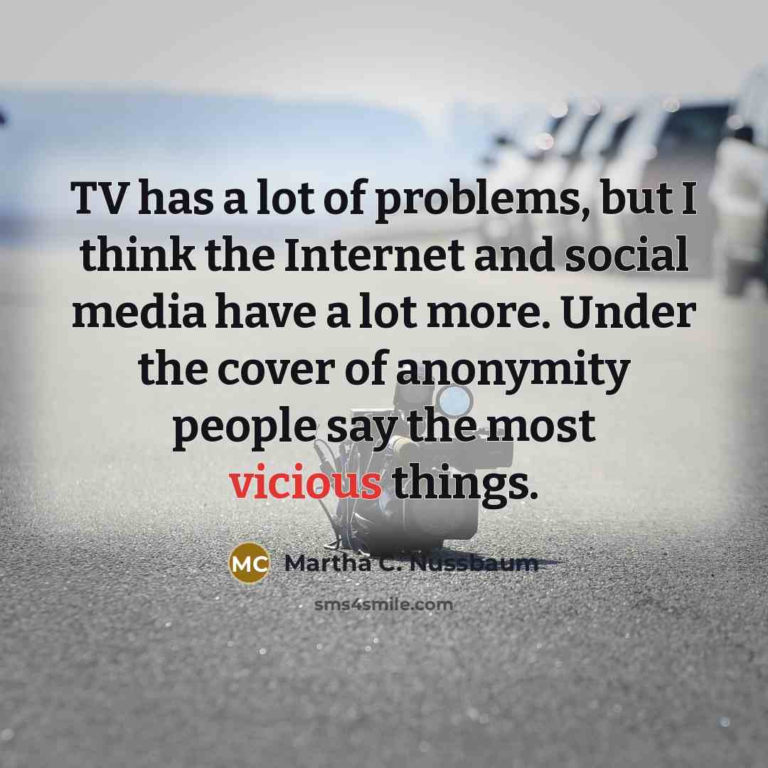 “TV has a lot of problems, but I think the Internet and social media have a lot more. Under the cover of anonymity people say the most vicious things.” quote by Martha C. Nussbaum