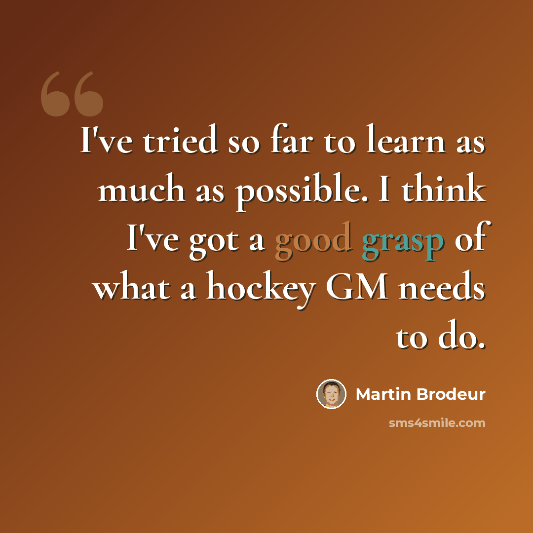 “I've tried so far to learn as much as possible. I think I've got a good grasp of what a hockey GM needs to do.” quote by Martin Brodeur