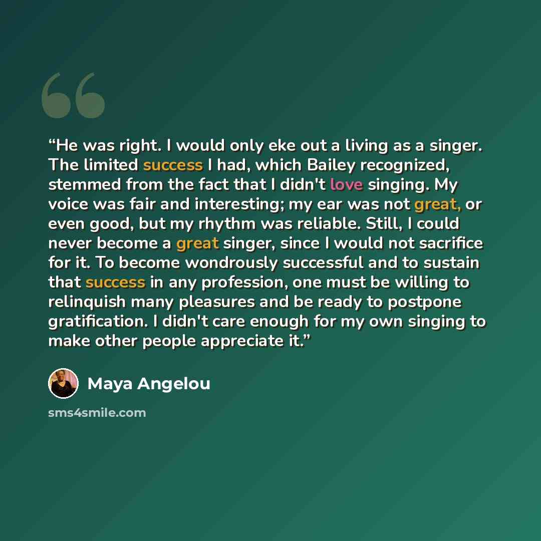 “He was right. I would only eke out a living as a singer. The limited success I had, which Bailey recognized, stemmed from the fact that I didn't love singing. My voice was fair and interesting; my ear was not great, or even good, but my rhythm was reliable. Still, I could never become a great…” quote by Maya Angelou