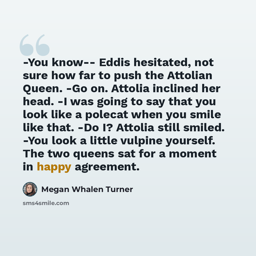 “-You know-- Eddis hesitated, not sure how far to push the Attolian Queen. -Go on. Attolia inclined her head. -I was going to say that you look like a polecat when you smile like that. -Do I? Attolia still smiled. -You look a little vulpine yourself. The two queens sat for a moment in happy…” quote by Megan Whalen Turner