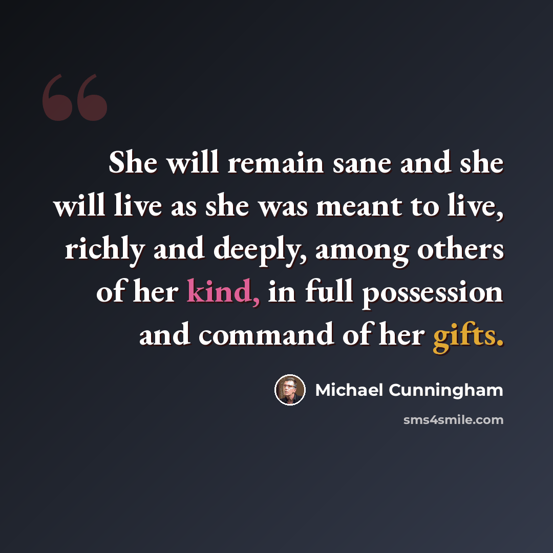 “She will remain sane and she will live as she was meant to live, richly and deeply, among others of her kind, in full possession and command of her gifts.” quote by Michael Cunningham