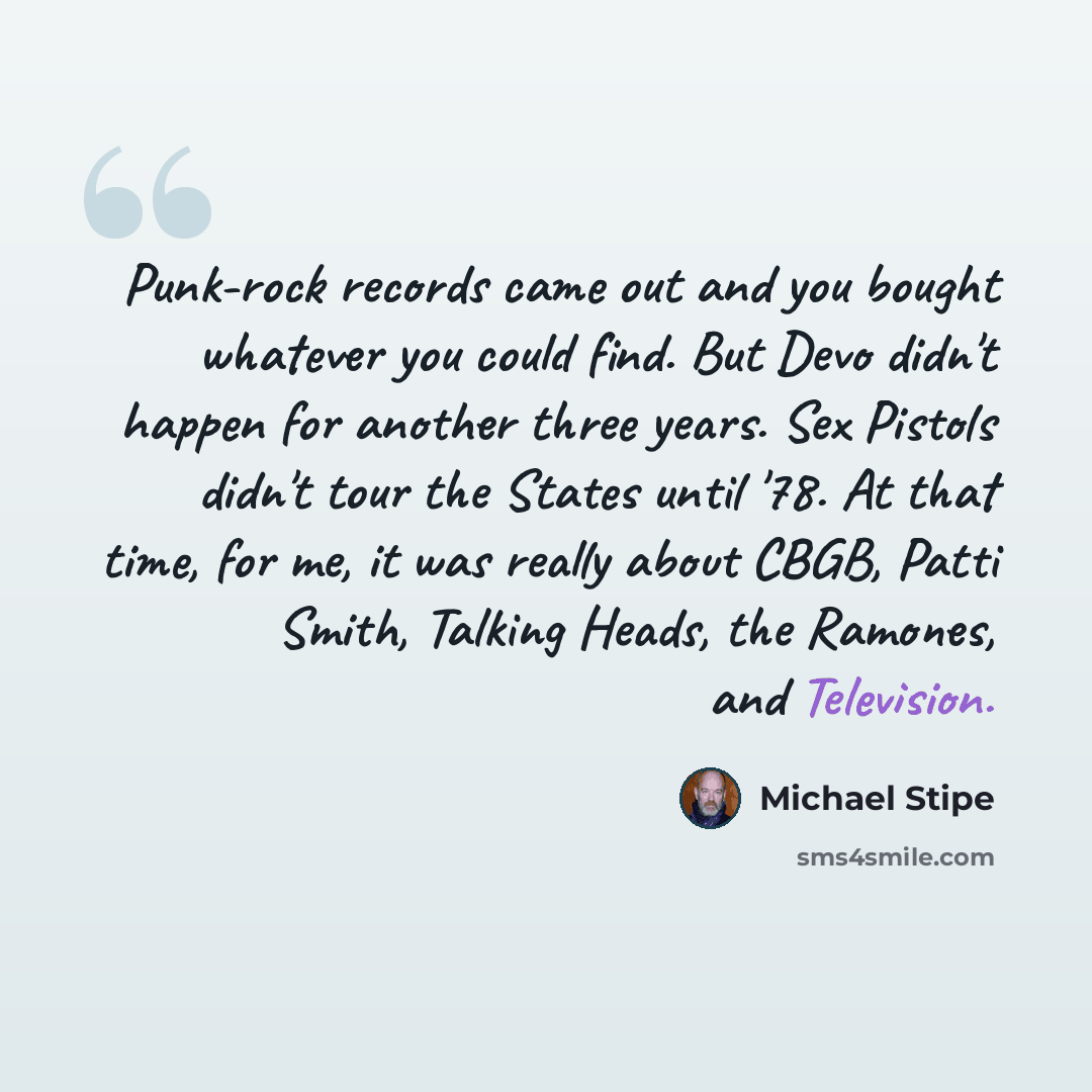 “Punk-rock records came out and you bought whatever you could find. But Devo didn't happen for another three years. Sex Pistols didn't tour the States until '78. At that time, for me, it was really about CBGB, Patti Smith, Talking Heads, the Ramones, and Television.” quote by Michael Stipe