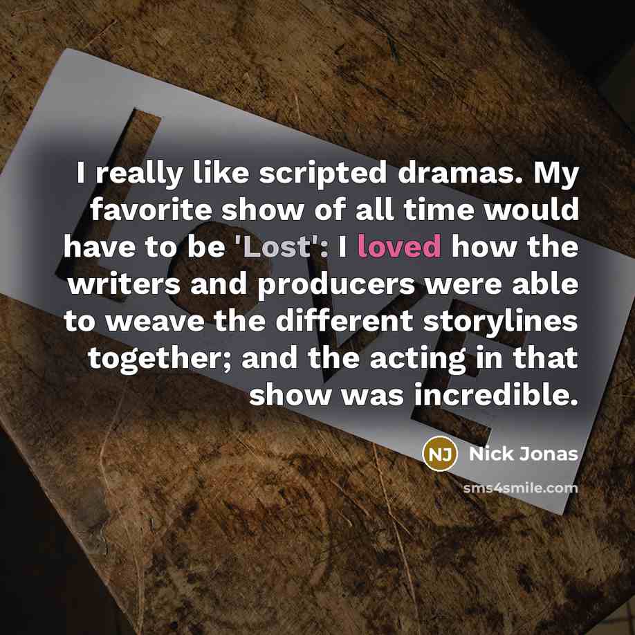 “I really like scripted dramas. My favorite show of all time would have to be 'Lost': I loved how the writers and producers were able to weave the different storylines together; and the acting in that show was incredible.” quote by Nick Jonas