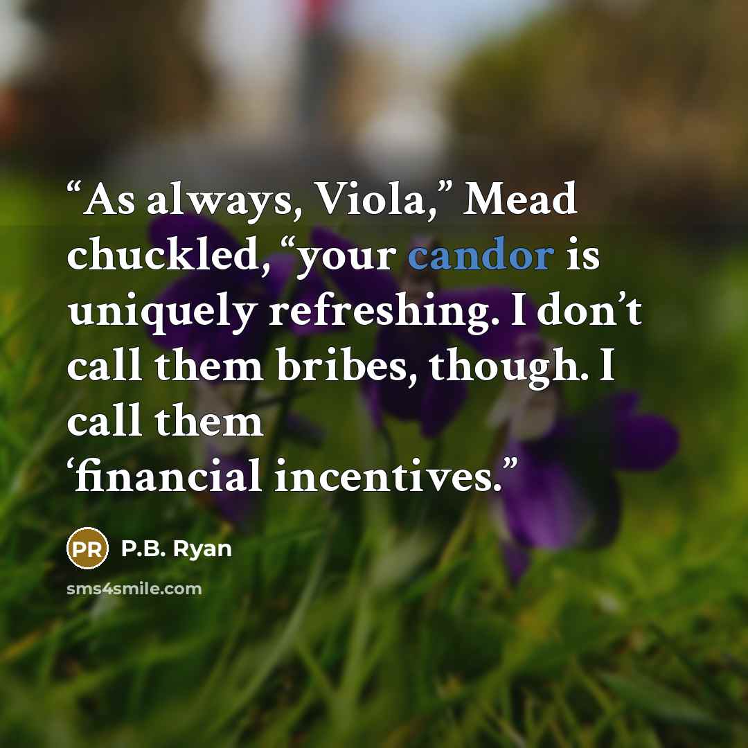 “As always, Viola,” Mead chuckled, “your candor is uniquely refreshing. I don’t call them bribes, though. I call them ‘financial incentives.” quote by P.B. Ryan