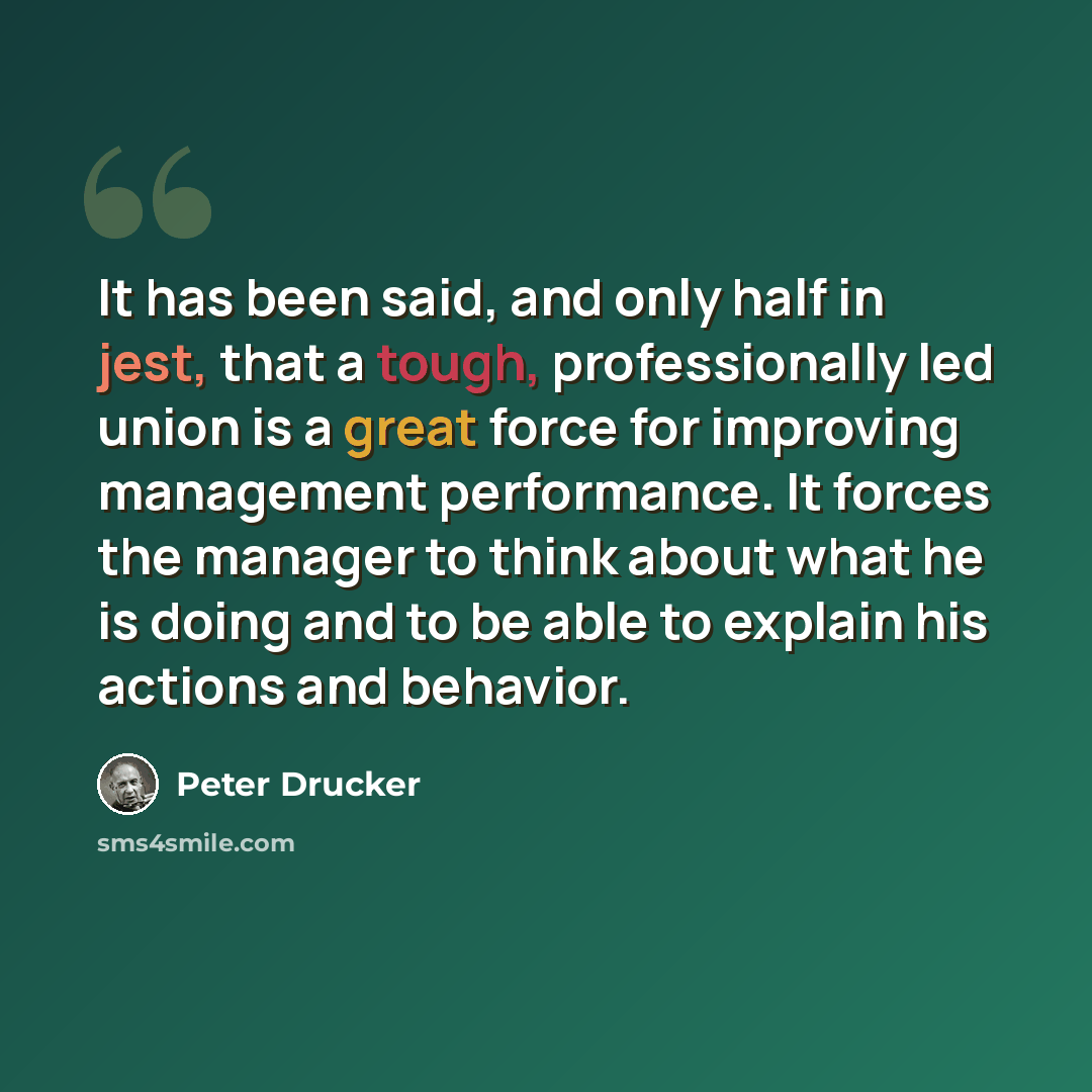 “It has been said, and only half in jest, that a tough, professionally led union is a great force for improving management performance. It forces the manager to think about what he is doing and to be able to explain his actions and behavior.” quote by Peter Drucker
