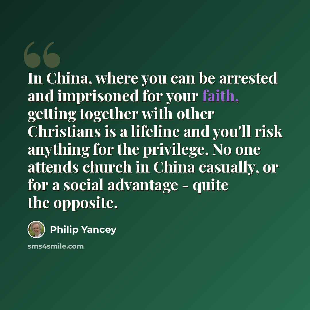 “In China, where you can be arrested and imprisoned for your faith, getting together with other Christians is a lifeline and you'll risk anything for the privilege. No one attends church in China casually, or for a social advantage - quite the opposite.” quote by Philip Yancey