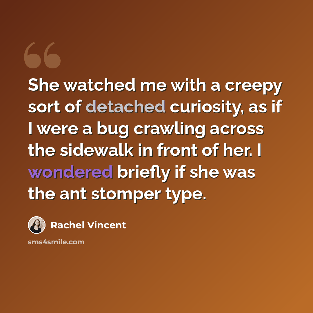 “She watched me with a creepy sort of detached curiosity, as if I were a bug crawling across the sidewalk in front of her. I wondered briefly if she was the ant stomper type.” quote by Rachel Vincent