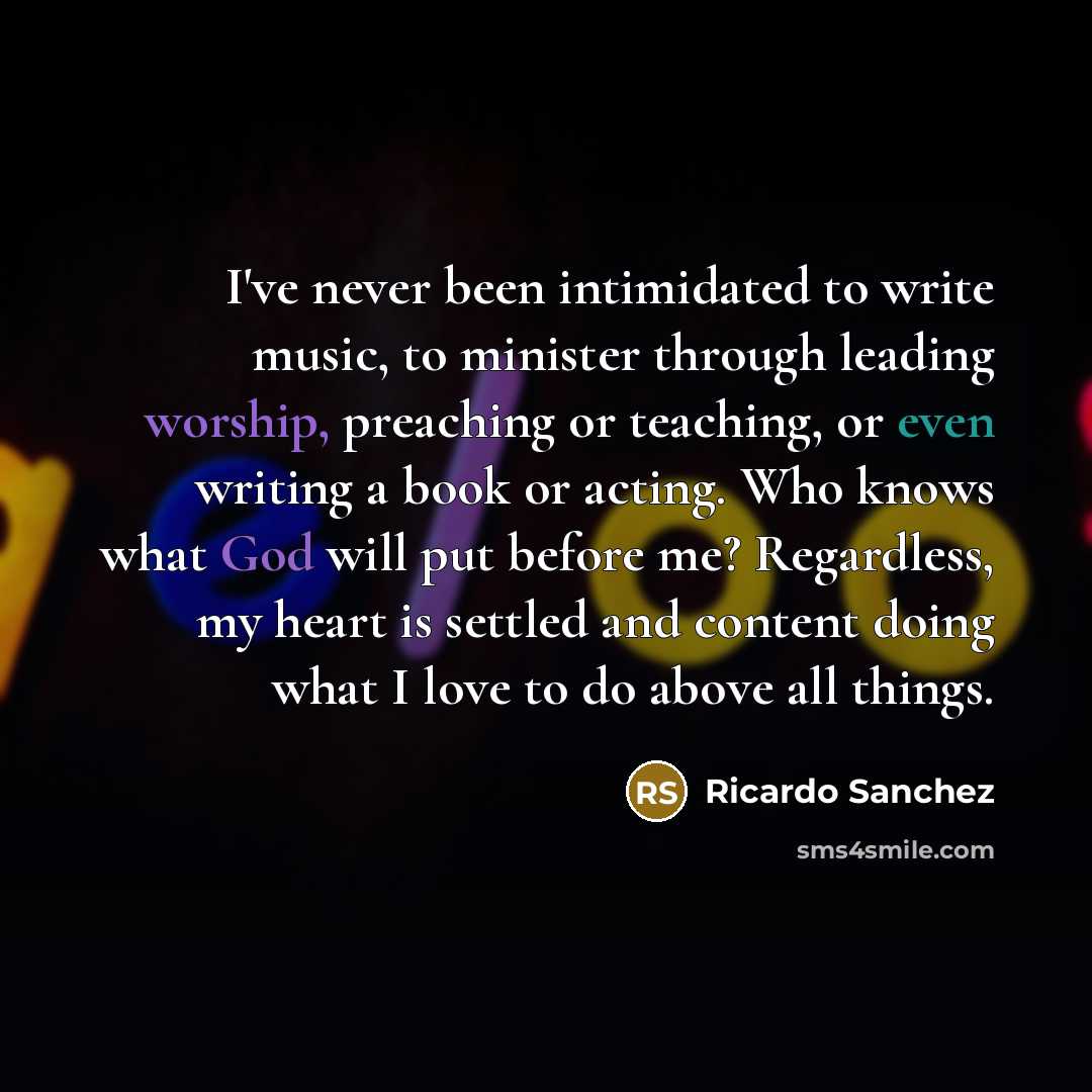 “I've never been intimidated to write music, to minister through leading worship, preaching or teaching, or even writing a book or acting. Who knows what God will put before me? Regardless, my heart is settled and content doing what I love to do above all things.” quote by Ricardo Sanchez