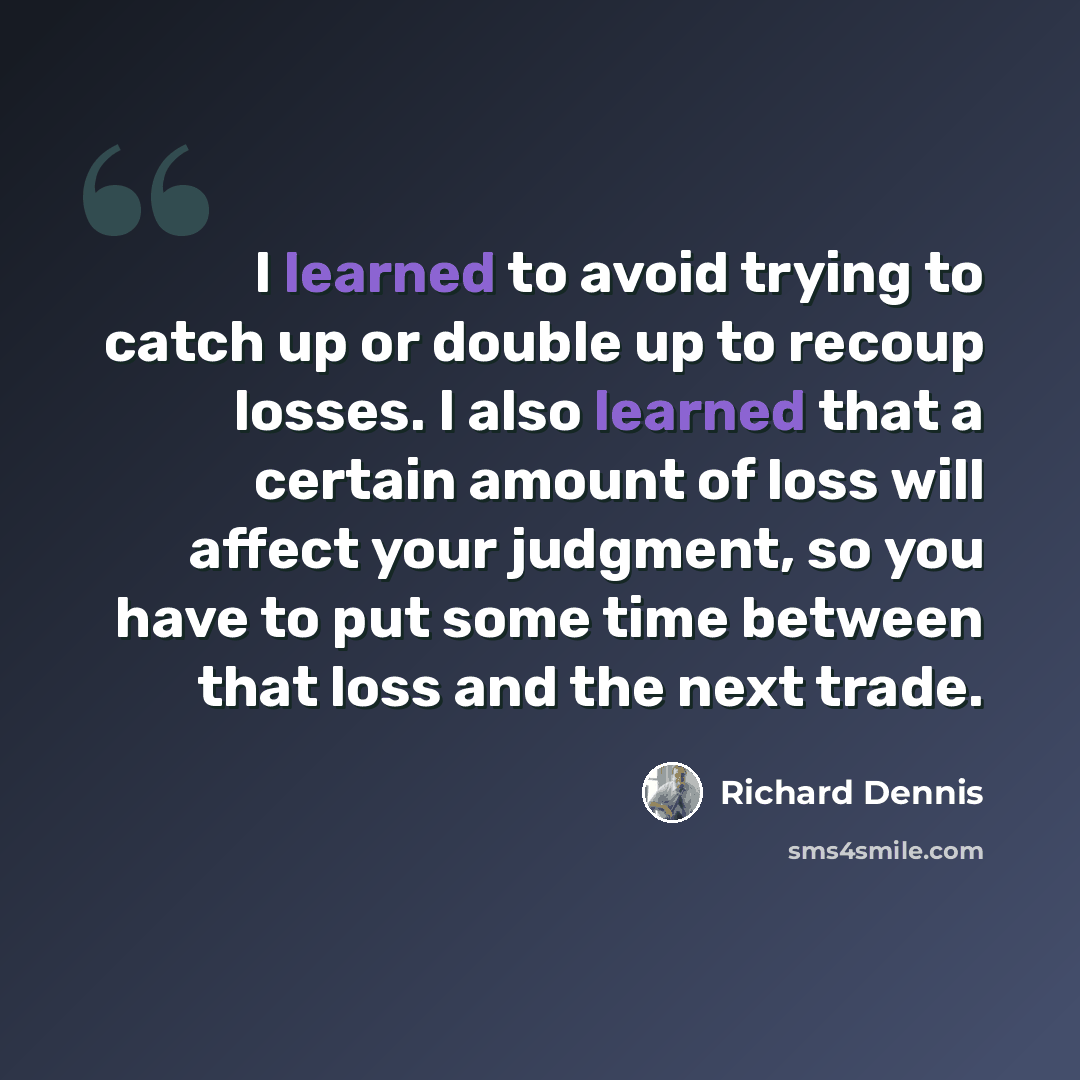 “I learned to avoid trying to catch up or double up to recoup losses. I also learned that a certain amount of loss will affect your judgment, so you have to put some time between that loss and the next trade.” quote by Richard Dennis