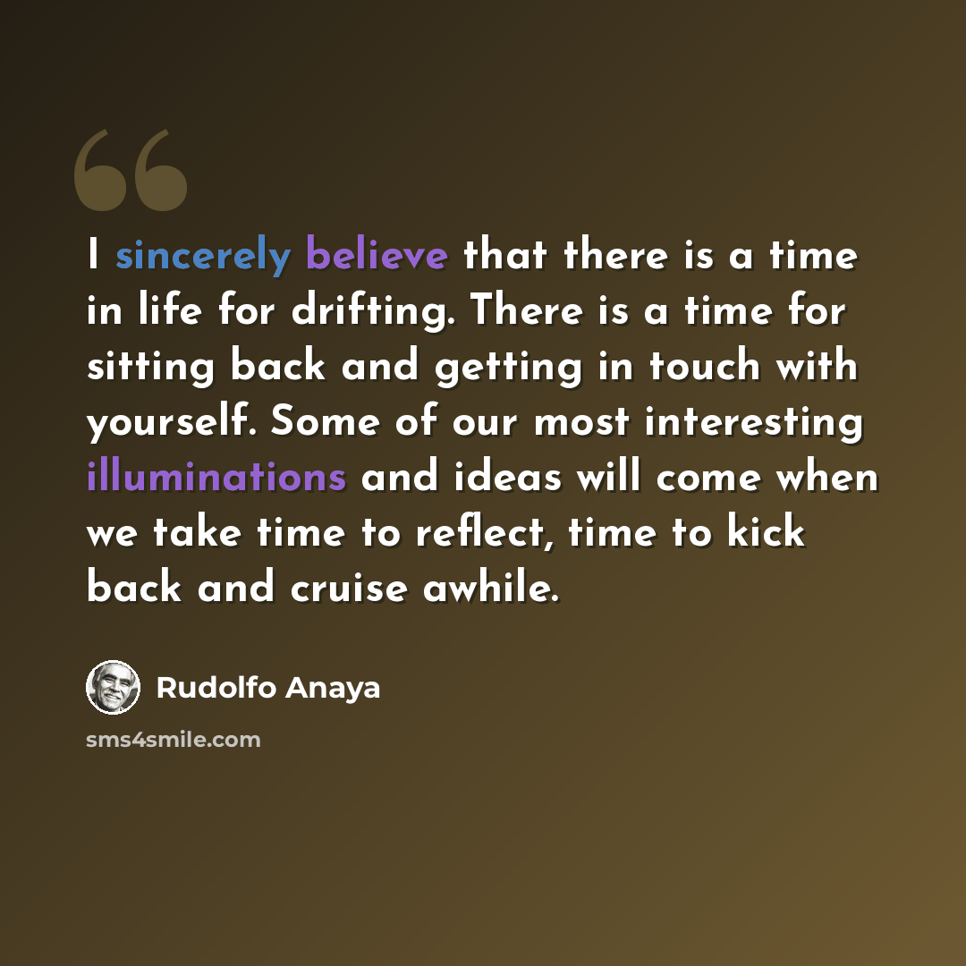 “I sincerely believe that there is a time in life for drifting. There is a time for sitting back and getting in touch with yourself. Some of our most interesting illuminations and ideas will come when we take time to reflect, time to kick back and cruise awhile.” quote by Rudolfo Anaya
