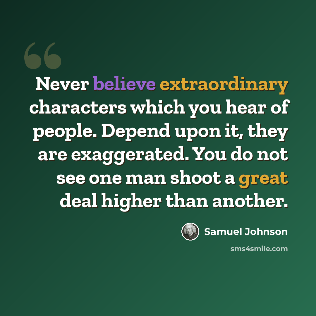 “Never believe extraordinary characters which you hear of people. Depend upon it, they are exaggerated. You do not see one man shoot a great deal higher than another.” quote by Samuel Johnson