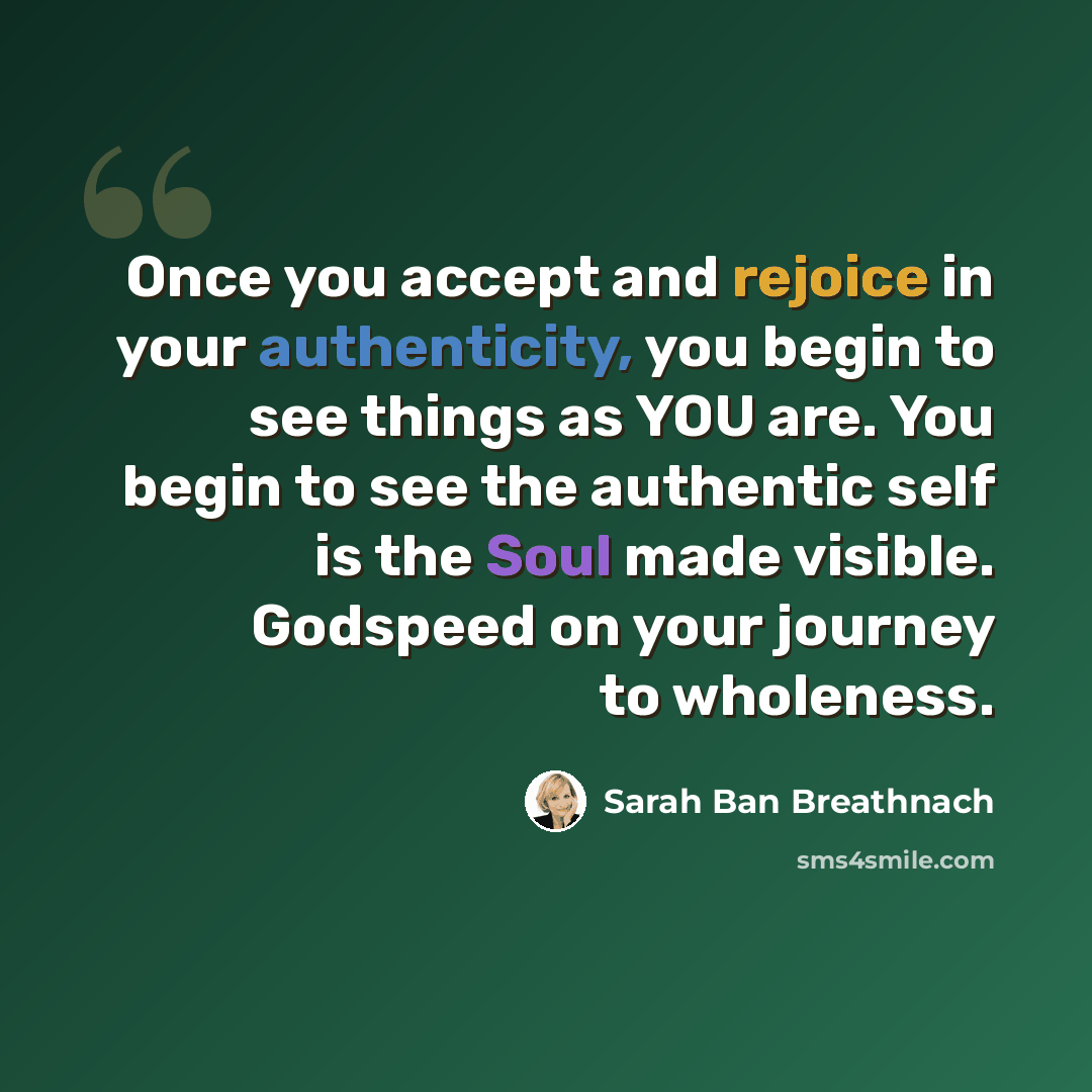 “Once you accept and rejoice in your authenticity, you begin to see things as YOU are. You begin to see the authentic self is the Soul made visible. Godspeed on your journey to wholeness.” quote by Sarah Ban Breathnach