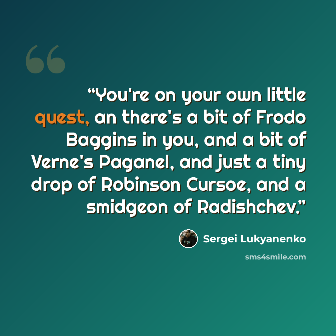 “You're on your own little quest, an there's a bit of Frodo Baggins in you, and a bit of Verne's Paganel, and just a tiny drop of Robinson Cursoe, and a smidgeon of Radishchev.” quote by Sergei Lukyanenko